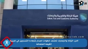 الآن: الزكاة والجمارك تكشف خطوات إصدار شهادة التسجيل في ضريبة القيمة المضافة